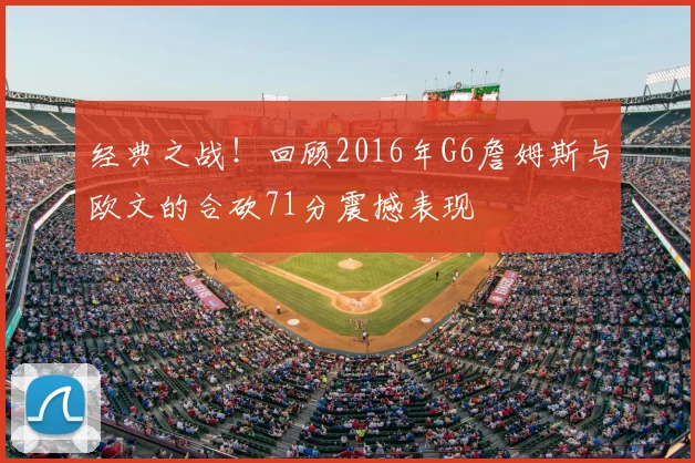 经典之战！回顾2016年G6詹姆斯与欧文的合砍71分震撼表现
