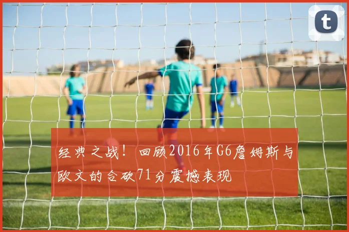 经典之战！回顾2016年G6詹姆斯与欧文的合砍71分震撼表现